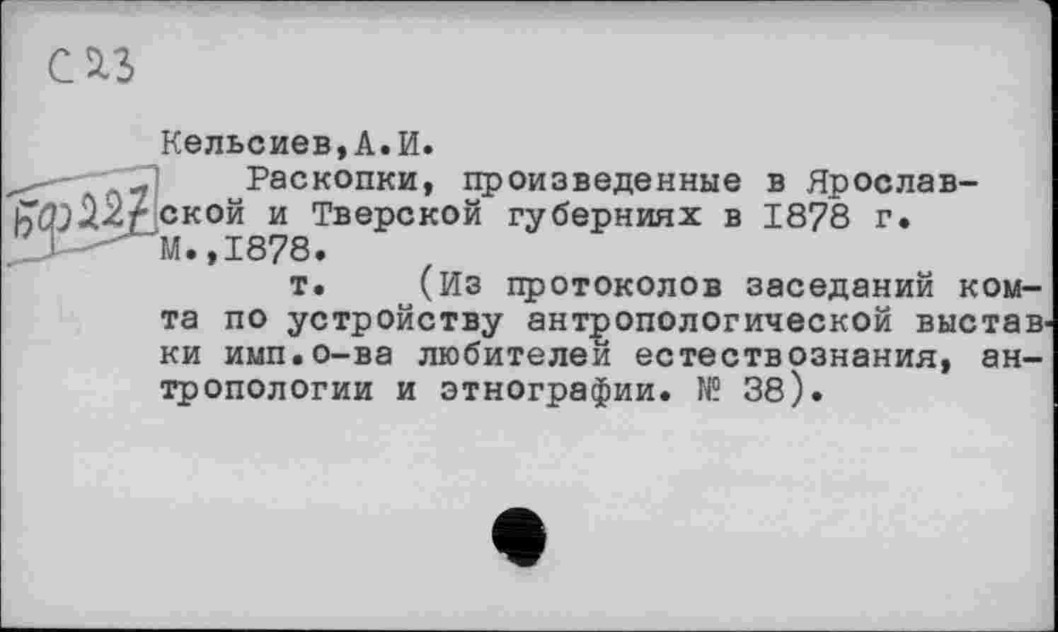 ﻿Кельсиев,А.И.
Раскопки, произведенные в Ярославской и Тверской губерниях в 1878 г. М.,1878.
т. (Из протоколов заседаний ком-та по устройству антропологической выстав ки имп.о-ва любителей естествознания, антропологии и этнографии. № 38).